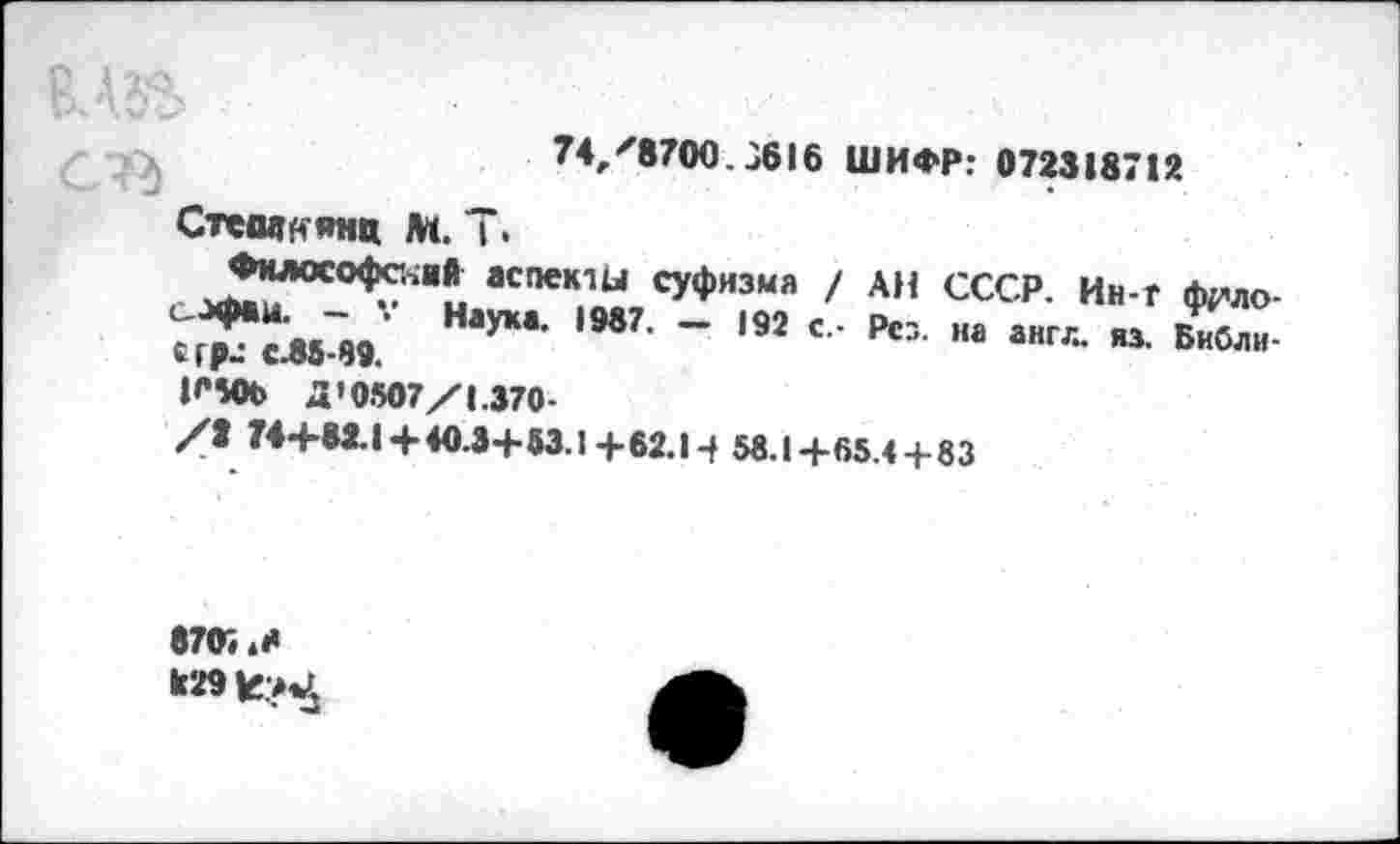 ﻿74,'8700.3616 ШИФР: 072318712
Стевдн янц м. Т.
^НЛОС°^°“?1 аспекШ суфизма / АН СССР. Ин-Г ф^ло-^*4мГИ.	,М7, “ *92 ' ’ РСХ "а анг'“ «• Библи-
К406 Д’0507/1.370-
/2 74+62.1+ 40.3+63.1+62.Н 56.1+65.4 + 83
8703 .Н к29£?«£